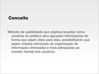 Conceito Método de usabilidade que objetiva levantar como usuários do público-alvo agrupam informações de forma que sejam úteis para elas, possibilitando que sejam criadas estruturas de organização de informação otimizadas e mais adequadas ao modelo mental dos usuários. 