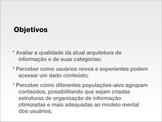 Objetivos * Avaliar a qualidade da atual arquitetura de informação e de suas categorias; * Perceber como usuários novos e experientes podem acessar um dado conteúdo; * Perceber como diferentes populações-alvo agrupam conteúdos, possibilitando que sejam criadas estruturas de organização de informação otimizadas e mais adequadas ao modelo mental dos usuários; 