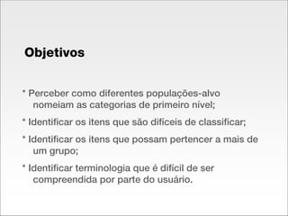 * Perceber como diferentes populações-alvo nomeiam as categorias de primeiro nível; * Identificar os itens que são difíceis de classificar; * Identificar os itens que possam pertencer a mais de um grupo; * Identificar terminologia que é difícil de ser compreendida por parte do usuário. Objetivos 