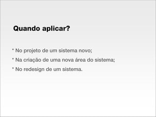 * No projeto de um sistema novo; * Na criação de uma nova área do sistema; * No redesign de um sistema. Quando aplicar? 