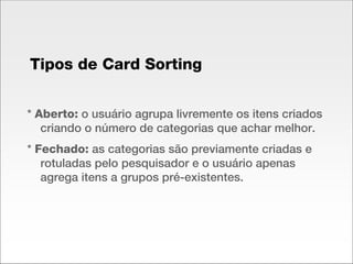 *  Aberto:  o usuário agrupa livremente os itens criados criando o número de categorias que achar melhor. *  Fechado:  as categorias são previamente criadas e rotuladas pelo pesquisador e o usuário apenas agrega itens a grupos pré-existentes. Tipos de Card Sorting 