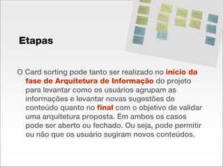 O Card sorting pode tanto ser realizado no  início da fase de Arquitetura de Informação  do projeto para levantar como os usuários agrupam as informações e levantar novas sugestões de conteúdo quanto no  final  com o objetivo de validar uma arquitetura proposta. Em ambos os casos pode ser aberto ou fechado. Ou seja, pode permitir ou não que os usuário sugiram novos conteúdos. Etapas 