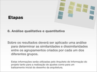 8. Análise qualitativa e quantitativa Sobre os resultados deverá ser aplicado uma análise para determinar as similaridades e dissimilaridades entre os agrupamentos criados por cada um dos diferentes grupos.  Estas informações serão utilizadas pelo Arquiteto de Informação do projeto tanto para a realização de ajustes como para um balisamento inicial do desenho da arquitetura. Etapas 