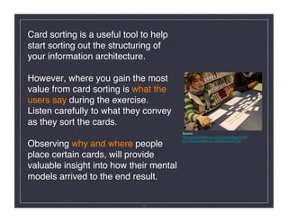 Card sorting is a useful tool to help
start sorting out the structuring of
your information architecture.  

However, where you gain the most
value from card sorting is what the
users say during the exercise.  
Listen carefully to what they convey
as they sort the cards. 
                                         Source:
                                         http://media.share.ovi.com/m1/extralarge/0709/
                                         bc47863d752e4863911af59255aacbc7.jpg
Observing why and where people
place certain cards, will provide
valuable insight into how their mental
models arrived to the end result. !


                              12
 