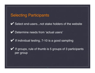 Selecting Participants 

✔ Select end-users...not stake holders of the website  

✔ Determine needs from ʻactual usersʼ 

✔ If individual testing, 7-10 is a good sampling 

✔ If groups, rule of thumb is 5 groups of 3 participants  
   per group 



                            14
 