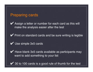 Preparing cards 

✔ Assign a letter or number for each card as this will  
   make the analysis easier after the test  

✔ Print on standard cards and be sure writing is legible 

✔ Use simple 3x5 cards 

✔ Have blank 3x5 cards available as participants may 
   want to add something to your list 

✔ 30 to 100 cards is a good rule of thumb for the test!
                            17
 