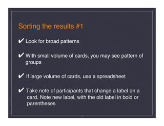 Sorting the results #1 

✔ Look for broad patterns 

✔ With small volume of cards, you may see pattern of 
   groups 

✔ If large volume of cards, use a spreadsheet 

✔ Take note of participants that change a label on a       
   card. Note new label, with the old label in bold or 
   parentheses !

                             19
 