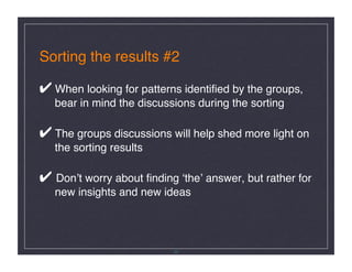 Sorting the results #2 

✔ When looking for patterns identiﬁed by the groups, 
   bear in mind the discussions during the sorting 

✔ The groups discussions will help shed more light on 
   the sorting results 

✔ Donʼt worry about ﬁnding ʻtheʼ answer, but rather for  
   new insights and new ideas 




                           20
 