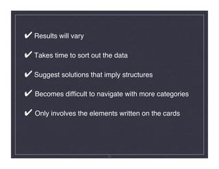 ✔ Results will vary 

✔ Takes time to sort out the data 

✔ Suggest solutions that imply structures 

✔ Becomes difﬁcult to navigate with more categories 

✔ Only involves the elements written on the cards!



                           26
 