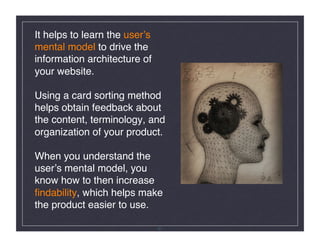 It helps to learn the userʼs
mental model to drive the
information architecture of
your website.  

Using a card sorting method
helps obtain feedback about
the content, terminology, and
organization of your product. 

When you understand the
userʼs mental model, you
know how to then increase
ﬁndability, which helps make
the product easier to use.!

                               31
 