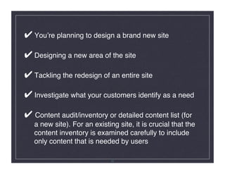 ✔ Youʼre planning to design a brand new site 

✔ Designing a new area of the site 

✔ Tackling the redesign of an entire site 

✔ Investigate what your customers identify as a need 

✔ Content audit/inventory or detailed content list (for  
   a new site). For an existing site, it is crucial that the 
   content inventory is examined carefully to include  
   only content that is needed by users 

                              33
 