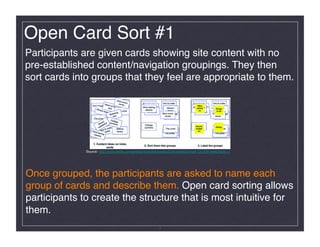 Open Card Sort #1!
Participants are given cards showing site content with no
pre-established content/navigation groupings. They then
sort cards into groups that they feel are appropriate to them. !




              Source: http://www.ﬂickr.com/photos/rosenfeldmedia/3344343842/in/set-72157614992193511/




Once grouped, the participants are asked to name each
group of cards and describe them. Open card sorting allows
participants to create the structure that is most intuitive for
them. !
                                                          7
 