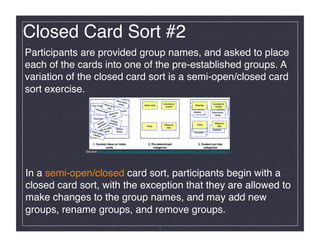 Closed Card Sort #2!
Participants are provided group names, and asked to place
each of the cards into one of the pre-established groups. A
variation of the closed card sort is a semi-open/closed card
sort exercise.!




             Source: http://www.ﬂickr.com/photos/rosenfeldmedia/3344341528/in/set-72157614992193511/




In a semi-open/closed card sort, participants begin with a
closed card sort, with the exception that they are allowed to
make changes to the group names, and may add new
groups, rename groups, and remove groups.!
                                                         8
 