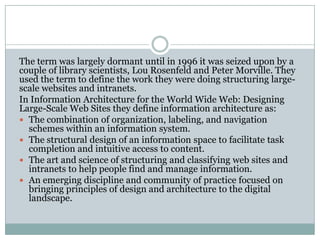 The term was largely dormant until in 1996 it was seized upon by a
couple of library scientists, Lou Rosenfeld and Peter Morville. They
used the term to define the work they were doing structuring large-
scale websites and intranets.
In Information Architecture for the World Wide Web: Designing
Large-Scale Web Sites they define information architecture as:
 The combination of organization, labeling, and navigation
  schemes within an information system.
 The structural design of an information space to facilitate task
  completion and intuitive access to content.
 The art and science of structuring and classifying web sites and
  intranets to help people find and manage information.
 An emerging discipline and community of practice focused on
  bringing principles of design and architecture to the digital
  landscape.
 