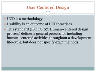 User Centered Design

 UCD is a methodology
 Usability is an outcome of UCD practices
 This standard (ISO 13407: Human-centered design
 process) defines a general process for including
 human-centered activities throughout a development
 life-cycle, but does not specify exact methods.
 