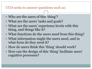 UCD seeks to answer questions such as:

 Who are the users of this 'thing'?
 What are the users‟ tasks and goals?
 What are the users‟ experience levels with this
    thing, and things like it?
   What functions do the users need from this thing?
   What information might the users need, and in
    what form do they need it?
   How do users think this 'thing' should work?
   How can the design of this „thing‟ facilitate users'
    cognitive processes?
 