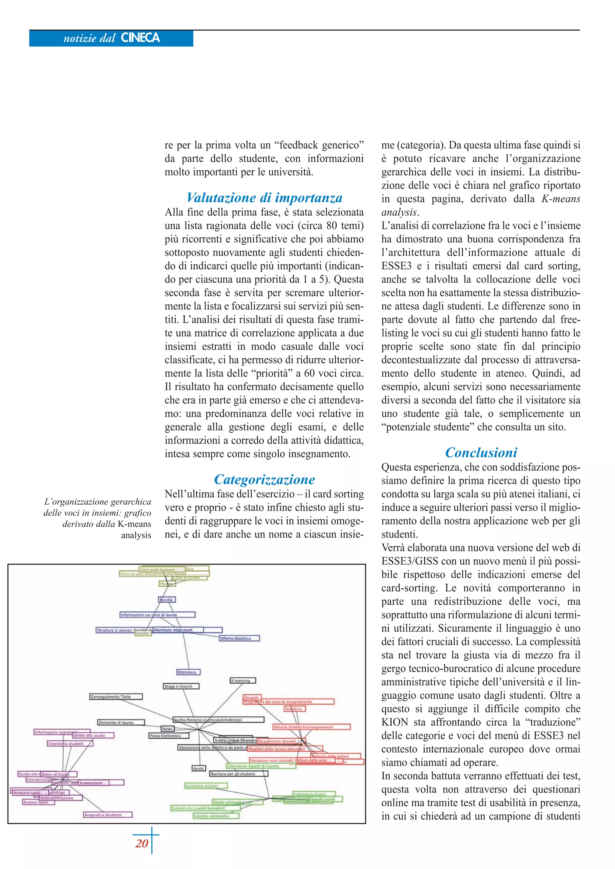 notizie dal CINECA




                                 re per la prima volta un “feedback generico”          me (categoria). Da questa ultima fase quindi si
                                 da parte dello studente, con informazioni             è potuto ricavare anche l’organizzazione
                                 molto importanti per le università.                   gerarchica delle voci in insiemi. La distribu-
                                                                                       zione delle voci è chiara nel grafico riportato
                                      Valutazione di importanza                        in questa pagina, derivato dalla K-means
                                 Alla fine della prima fase, è stata selezionata       analysis.
                                 una lista ragionata delle voci (circa 80 temi)        L’analisi di correlazione fra le voci e l’insieme
                                 più ricorrenti e significative che poi abbiamo        ha dimostrato una buona corrispondenza fra
                                 sottoposto nuovamente agli studenti chieden-          l’architettura dell’informazione attuale di
                                 do di indicarci quelle più importanti (indican-       ESSE3 e i risultati emersi dal card sorting,
                                 do per ciascuna una priorità da 1 a 5). Questa        anche se talvolta la collocazione delle voci
                                 seconda fase è servita per scremare ulterior-         scelta non ha esattamente la stessa distribuzio-
                                 mente la lista e focalizzarsi sui servizi più sen-    ne attesa dagli studenti. Le differenze sono in
                                 titi. L’analisi dei risultati di questa fase trami-   parte dovute al fatto che partendo dal free-
                                 te una matrice di correlazione applicata a due        listing le voci su cui gli studenti hanno fatto le
                                 insiemi estratti in modo casuale dalle voci           proprie scelte sono state fin dal principio
                                 classificate, ci ha permesso di ridurre ulterior-     decontestualizzate dal processo di attraversa-
                                 mente la lista delle “priorità” a 60 voci circa.      mento dello studente in ateneo. Quindi, ad
                                 Il risultato ha confermato decisamente quello         esempio, alcuni servizi sono necessariamente
                                 che era in parte già emerso e che ci attendeva-       diversi a seconda del fatto che il visitatore sia
                                 mo: una predominanza delle voci relative in           uno studente già tale, o semplicemente un
                                 generale alla gestione degli esami, e delle           “potenziale studente” che consulta un sito.
                                 informazioni a corredo della attività didattica,
                                 intesa sempre come singolo insegnamento.                             Conclusioni
                                                                                       Questa esperienza, che con soddisfazione pos-
                                             Categorizzazione                          siamo definire la prima ricerca di questo tipo
                                 Nell’ultima fase dell’esercizio – il card sorting     condotta su larga scala su più atenei italiani, ci
L’organizzazione gerarchica
delle voci in insiemi: grafico
                                 vero e proprio - è stato infine chiesto agli stu-     induce a seguire ulteriori passi verso il miglio-
     derivato dalla K-means      denti di raggruppare le voci in insiemi omoge-        ramento della nostra applicazione web per gli
                      analysis   nei, e di dare anche un nome a ciascun insie-         studenti.
                                                                                       Verrà elaborata una nuova versione del web di
                                                                                       ESSE3/GISS con un nuovo menù il più possi-
                                                                                       bile rispettoso delle indicazioni emerse del
                                                                                       card-sorting. Le novità comporteranno in
                                                                                       parte una redistribuzione delle voci, ma
                                                                                       soprattutto una riformulazione di alcuni termi-
                                                                                       ni utilizzati. Sicuramente il linguaggio è uno
                                                                                       dei fattori cruciali di successo. La complessità
                                                                                       sta nel trovare la giusta via di mezzo fra il
                                                                                       gergo tecnico-burocratico di alcune procedure
                                                                                       amministrative tipiche dell’università e il lin-
                                                                                       guaggio comune usato dagli studenti. Oltre a
                                                                                       questo si aggiunge il difficile compito che
                                                                                       KION sta affrontando circa la “traduzione”
                                                                                       delle categorie e voci del menù di ESSE3 nel
                                                                                       contesto internazionale europeo dove ormai
                                                                                       siamo chiamati ad operare.
                                                                                       In seconda battuta verranno effettuati dei test,
                                                                                       questa volta non attraverso dei questionari
                                                                                       online ma tramite test di usabilità in presenza,
                                                                                       in cui si chiederà ad un campione di studenti

                         20
 