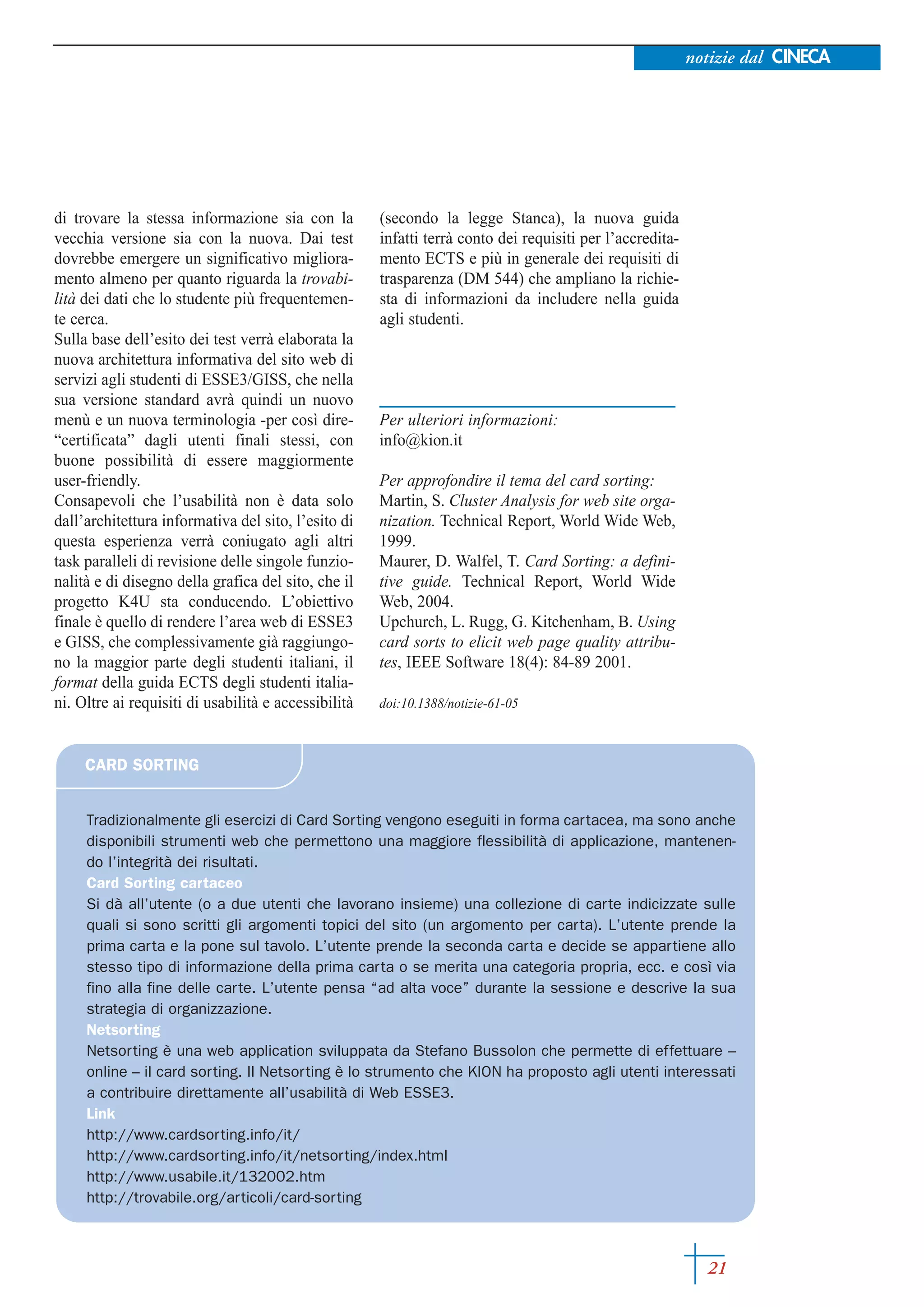 notizie dal CINECA




di trovare la stessa informazione sia con la          (secondo la legge Stanca), la nuova guida
vecchia versione sia con la nuova. Dai test           infatti terrà conto dei requisiti per l’accredita-
dovrebbe emergere un significativo migliora-          mento ECTS e più in generale dei requisiti di
mento almeno per quanto riguarda la trovabi-          trasparenza (DM 544) che ampliano la richie-
lità dei dati che lo studente più frequentemen-       sta di informazioni da includere nella guida
te cerca.                                             agli studenti.
Sulla base dell’esito dei test verrà elaborata la
nuova architettura informativa del sito web di
servizi agli studenti di ESSE3/GISS, che nella
sua versione standard avrà quindi un nuovo
menù e un nuova terminologia -per così dire-          Per ulteriori informazioni:
“certificata” dagli utenti finali stessi, con         info@kion.it
buone possibilità di essere maggiormente
user-friendly.                                        Per approfondire il tema del card sorting:
Consapevoli che l’usabilità non è data solo           Martin, S. Cluster Analysis for web site orga-
dall’architettura informativa del sito, l’esito di    nization. Technical Report, World Wide Web,
questa esperienza verrà coniugato agli altri          1999.
task paralleli di revisione delle singole funzio-     Maurer, D. Walfel, T. Card Sorting: a defini-
nalità e di disegno della grafica del sito, che il    tive guide. Technical Report, World Wide
progetto K4U sta conducendo. L’obiettivo              Web, 2004.
finale è quello di rendere l’area web di ESSE3        Upchurch, L. Rugg, G. Kitchenham, B. Using
e GISS, che complessivamente già raggiungo-           card sorts to elicit web page quality attribu-
no la maggior parte degli studenti italiani, il       tes, IEEE Software 18(4): 84-89 2001.
format della guida ECTS degli studenti italia-
ni. Oltre ai requisiti di usabilità e accessibilità   doi:10.1388/notizie-61-05



     CARD SORTING


     Tradizionalmente gli esercizi di Card Sorting vengono eseguiti in forma cartacea, ma sono anche
     disponibili strumenti web che permettono una maggiore flessibilità di applicazione, mantenen-
     do l’integrità dei risultati.
     Card Sorting cartaceo
     Si dà all’utente (o a due utenti che lavorano insieme) una collezione di carte indicizzate sulle
     quali si sono scritti gli argomenti topici del sito (un argomento per carta). L’utente prende la
     prima carta e la pone sul tavolo. L’utente prende la seconda carta e decide se appartiene allo
     stesso tipo di informazione della prima carta o se merita una categoria propria, ecc. e così via
     fino alla fine delle carte. L’utente pensa “ad alta voce” durante la sessione e descrive la sua
     strategia di organizzazione.
     Netsorting
     Netsorting è una web application sviluppata da Stefano Bussolon che permette di effettuare –
     online – il card sorting. Il Netsorting è lo strumento che KION ha proposto agli utenti interessati
     a contribuire direttamente all’usabilità di Web ESSE3.
     Link
     http://www.cardsorting.info/it/
     http://www.cardsorting.info/it/netsorting/index.html
     http://www.usabile.it/132002.htm
     http://trovabile.org/articoli/card-sorting



                                                                                                             21
 