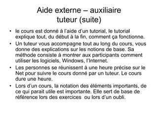 Aide externe – auxiliaire
tuteur (suite)
• le cours est donné à l’aide d’un tutorial, le tutorial
explique tout, du début à la fin, comment ça fonctionne.
• Un tuteur vous accompagne tout au long du cours, vous
donne des explications sur les notions de base. Sa
méthode consiste à montrer aux participants comment
utiliser les logiciels, Windows, l’Internet.
• Les personnes se réunissent à une heure précise sur le
Net pour suivre le cours donné par un tuteur. Le cours
dure une heure.
• Lors d’un cours, la notation des éléments importants, de
ce qui parait utile est importante. Elle sert de base de
référence lors des exercices ou lors d’un oubli.
 