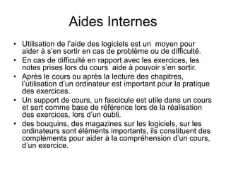 Aides Internes
• Utilisation de l’aide des logiciels est un moyen pour
aider à s’en sortir en cas de problème ou de difficulté.
• En cas de difficulté en rapport avec les exercices, les
notes prises lors du cours aide à pouvoir s’en sortir.
• Après le cours ou après la lecture des chapitres,
l’utilisation d’un ordinateur est important pour la pratique
des exercices.
• Un support de cours, un fascicule est utile dans un cours
et sert comme base de référence lors de la réalisation
des exercices, lors d’un oubli.
• des bouquins, des magazines sur les logiciels, sur les
ordinateurs sont éléments importants, ils constituent des
compléments pour aider à la compréhension d’un cours,
d’un exercice.
 