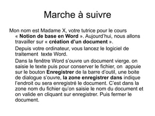 Marche à suivre
Mon nom est Madame X, votre tutrice pour le cours
« Notion de base en Word ». Aujourd’hui, nous allons
travailler sur « création d’un document ».
Depuis votre ordinateur, vous lancez le logiciel de
traitement texte Word.
Dans la fenêtre Word s’ouvre un document vierge. on
saisie le texte puis pour conserver le fichier, on appuie
sur le bouton Enregistrer de la barre d’outil, une boite
de dialogue s’ouvre, la zone enregistrer dans indique
l’endroit ou sera enregistré le document. C’est dans la
zone nom du fichier qu’on saisie le nom du document et
on valide en cliquant sur enregistrer. Puis fermer le
document.
 