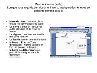 Marche à suivre (suite)
Lorsque vous regardez un document Word, la plupart des fenêtres se
présente comme celle-ci
• barre de menu donne accès à
toutes les commandes de Word.
• La barre d’outil on trouve les
outils standard et de mise en
forme
• La règle on peut voir les retraits
mis dans le texte
• La feuille permet de saisir le texte
• la barre d’Etat ou Zone
d’indication montre la page on
l’on se trouve, la langue,
• la barre de défilement vous
permet de naviguer dans le
document
• ente comme celle-ci
 
