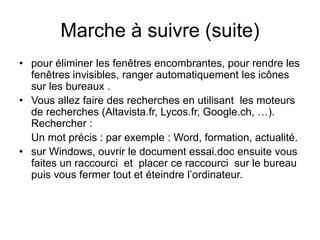 Marche à suivre (suite)
• pour éliminer les fenêtres encombrantes, pour rendre les
fenêtres invisibles, ranger automatiquement les icônes
sur les bureaux .
• Vous allez faire des recherches en utilisant les moteurs
de recherches (Altavista.fr, Lycos.fr, Google.ch, …).
Rechercher :
Un mot précis : par exemple : Word, formation, actualité.
• sur Windows, ouvrir le document essai.doc ensuite vous
faites un raccourci et placer ce raccourci sur le bureau
puis vous fermer tout et éteindre l’ordinateur.
 