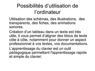 Possibilités d’utilisation de
l’ordinateur
Utilisation des schémas, des illustrations, des
transparents, des fiches, des animations
sonores.
Création d’un tableau dans un texte est très
utile, il vous permet d’aligner des blocs de texte
côte à côte, notamment pour donner un aspect
professionnel à vos textes, vos documentations.
L’apprentissage du clavier est un outil
pédagogique permettant l'apprentissage rapide
et simple du clavier.
 