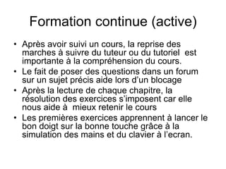 Formation continue (active)
• Après avoir suivi un cours, la reprise des
marches à suivre du tuteur ou du tutoriel est
importante à la compréhension du cours.
• Le fait de poser des questions dans un forum
sur un sujet précis aide lors d’un blocage
• Après la lecture de chaque chapitre, la
résolution des exercices s’imposent car elle
nous aide à mieux retenir le cours
• Les premières exercices apprennent à lancer le
bon doigt sur la bonne touche grâce à la
simulation des mains et du clavier à l’ecran.
 