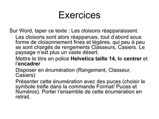 Exercices
Sur Word, taper ce texte : Les cloisons réapparaissent.
Les cloisons sont alors réapparues, tout d’abord sous
forme de cloisonnement fines et légères, qui peu à peu
se sont chargés de rengements Classeurs, Casiers. Le
paysage n’est plus un vaste désert.
Mettre le titre en police Helvetica taille 14, le centrer et
l’encadrer
Disposer en énumération (Rangement, Classeur,
Casiers)
Présenter cette énumération avec des puces (choisir le
symbole trèfle dans la commande Format/ Puces et
Numéros). Porter l’ensemble de cette énumération en
retrait.
 