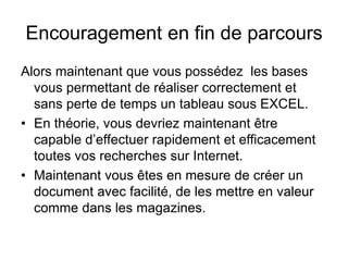 Encouragement en fin de parcours
Alors maintenant que vous possédez les bases
vous permettant de réaliser correctement et
sans perte de temps un tableau sous EXCEL.
• En théorie, vous devriez maintenant être
capable d’effectuer rapidement et efficacement
toutes vos recherches sur Internet.
• Maintenant vous êtes en mesure de créer un
document avec facilité, de les mettre en valeur
comme dans les magazines.
 
