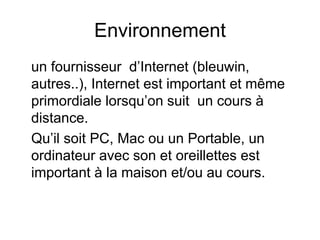 Environnement
un fournisseur d’Internet (bleuwin,
autres..), Internet est important et même
primordiale lorsqu’on suit un cours à
distance.
Qu’il soit PC, Mac ou un Portable, un
ordinateur avec son et oreillettes est
important à la maison et/ou au cours.
 