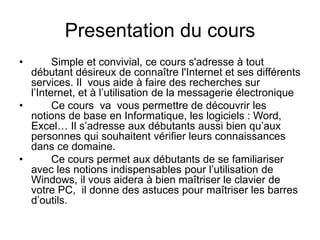 Presentation du cours
• Simple et convivial, ce cours s'adresse à tout
débutant désireux de connaître l'Internet et ses différents
services. Il vous aide à faire des recherches sur
l’Internet, et à l’utilisation de la messagerie électronique
• Ce cours va vous permettre de découvrir les
notions de base en Informatique, les logiciels : Word,
Excel… Il s’adresse aux débutants aussi bien qu’aux
personnes qui souhaitent vérifier leurs connaissances
dans ce domaine.
• Ce cours permet aux débutants de se familiariser
avec les notions indispensables pour l’utilisation de
Windows, il vous aidera à bien maîtriser le clavier de
votre PC, il donne des astuces pour maîtriser les barres
d’outils.
 