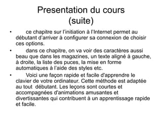 Presentation du cours
(suite)
• ce chapitre sur l’initiation à l’Internet permet au
débutant d’arriver à configurer sa connexion de choisir
ces options.
• dans ce chapitre, on va voir des caractères aussi
beau que dans les magazines, un texte aligné à gauche,
à droite, la liste des puces, la mise en forme
automatiques à l’aide des styles etc.
• Voici une façon rapide et facile d'apprendre le
clavier de votre ordinateur. Cette méthode est adaptée
au tout débutant. Les leçons sont courtes et
accompagnées d'animations amusantes et
divertissantes qui contribuent à un apprentissage rapide
et facile.
 