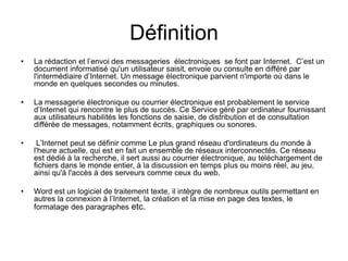 Définition
• La rédaction et l’envoi des messageries électroniques se font par Internet. C’est un
document informatisé qu'un utilisateur saisit, envoie ou consulte en différé par
l'intermédiaire d’Internet. Un message électronique parvient n'importe où dans le
monde en quelques secondes ou minutes.
• La messagerie électronique ou courrier électronique est probablement le service
d’Internet qui rencontre le plus de succès. Ce Service géré par ordinateur fournissant
aux utilisateurs habilités les fonctions de saisie, de distribution et de consultation
différée de messages, notamment écrits, graphiques ou sonores.
• L’Internet peut se définir comme Le plus grand réseau d'ordinateurs du monde à
l'heure actuelle, qui est en fait un ensemble de réseaux interconnectés. Ce réseau
est dédié à la recherche, il sert aussi au courrier électronique, au téléchargement de
fichiers dans le monde entier, à la discussion en temps plus ou moins réel, au jeu,
ainsi qu'à l'accès à des serveurs comme ceux du web.
• Word est un logiciel de traitement texte, il intègre de nombreux outils permettant en
autres la connexion à l’Internet, la création et la mise en page des textes, le
formatage des paragraphes etc.
 