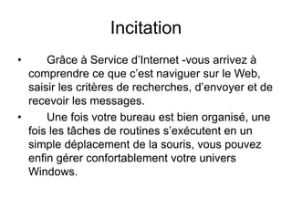 Incitation
• Grâce à Service d’Internet -vous arrivez à
comprendre ce que c’est naviguer sur le Web,
saisir les critères de recherches, d’envoyer et de
recevoir les messages.
• Une fois votre bureau est bien organisé, une
fois les tâches de routines s’exécutent en un
simple déplacement de la souris, vous pouvez
enfin gérer confortablement votre univers
Windows.
 