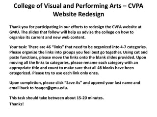 College of Visual and Performing Arts – CVPA
                Website Redesign
Thank you for participating in our efforts to redesign the CVPA website at
GMU. The slides that follow will help us advise the college on how to
organize its current and new web content.

Your task: There are 46 “links” that need to be organized into 4-7 categories.
Please organize the links into groups you feel best go together. Using cut and
paste functions, please move the links onto the blank slides provided. Upon
moving all the links to categories, please rename each category with an
appropriate title and count to make sure that all 46 blocks have been
categorized. Please try to use each link only once.

Upon completion, please click “Save As” and append your last name and
email back to hsaqer@gmu.edu.

This task should take between about 15-20 minutes.
Thanks!
 
