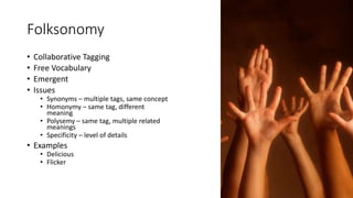Folksonomy
• Collaborative Tagging
• Free Vocabulary
• Emergent
• Issues
• Synonyms – multiple tags, same concept
• Homonymy – same tag, different
meaning
• Polysemy – same tag, multiple related
meanings
• Specificity – level of details
• Examples
• Delicious
• Flicker
 