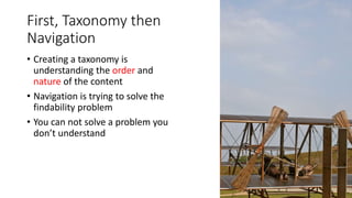 First, Taxonomy then
Navigation
• Creating a taxonomy is
understanding the order and
nature of the content
• Navigation is trying to solve the
findability problem
• You can not solve a problem you
don’t understand
 