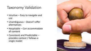 Taxonomy Validation
• Intuitive – Easy to navigate and
use
• Unambiguous – Doesn’t offer
alternatives
• Hospitable – Can accommodate
all content
• Consistent and Predictable –
provides context / follows a
single model
 