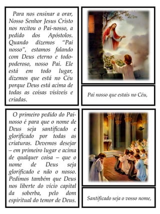 Pai nosso que estais no Céu,
Para nos ensinar a orar,
Nosso Senhor Jesus Cristo
nos recitou o Pai-nosso, a
pedido dos Apóstolos.
Quando dizemos “Pai
nosso”, estamos falando
com Deus eterno e todo-
poderoso, nosso Pai. Ele
está em todo lugar,
dizemos que está no Céu
porque Deus está acima de
todas as coisas visíveis e
criadas.
O primeiro pedido do Pai-
nosso é para que o nome de
Deus seja santificado e
glorificado por todas as
criaturas. Devemos desejar
– em primeiro lugar e acima
de qualquer coisa – que o
nome de Deus seja
glorificado e não o nosso.
Pedimos também que Deus
nos liberte do vício capital
da soberba, pelo dom
espiritual do temor de Deus. Santificado seja o vosso nome,
 