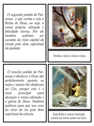 Venha a nós o vosso reino,
Seja feita a vossa vontade,
assim na terra como no Céu.
O segundo pedido do Pai-
nosso é que venha a nós o
Reino de Deus, ou seja, a
nossa própria salvação e
felicidade eterna. Por ele
também pedimos ser
curados do vício capital da
inveja pelo dom espiritual
da piedade.
O terceiro pedido do Pai-
nosso é obedecer a Deus tão
perfeitamente quanto os
anjos e santos lhe obedecem
no Céu, porque este é o
meio principal para
alcançar a nossa salvação e
a glória de Deus. Também
pedimos para que nos cure
do vício da ira pelo dom
espiritual da ciência.
 