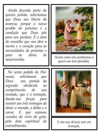 Assim como nós perdoamos a
quem nos tem ofendido,
E não nos deixeis cair em
tentação,
No sexto pedido do Pai-
nosso, solicitamos que
Deus nos proteja do
segundo obstáculo ao
cumprimento de sua
vontade, que é a tentação,
dando-nos forças para
resistir aos três inimigos da
alma: o mundo, o diabo e a
carne. E que sejamos
curados do vício da gula,
pelo dom espiritual do
entendimento.
Ainda fazendo parte do
quinto pedido, solicitamos
que Deus nos liberte da
avareza, porque o nosso
perdão do próximo é a
condição que Deus põe
para nos perdoar. É o dom
do conselho que nos abre a
mente e o coração para as
necessidades do próximo e
para as obras de
misericórdia.
 