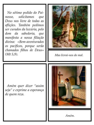 Mas livrai-nos do mal.
Amém.
No sétimo pedido do Pai-
nosso, solicitamos que
Deus nos livre de todas as
aflições. Também pedimos
ser curados da luxúria, pelo
dom da sabedoria, que
manifesta a nossa filiação
divina: «Bem-aventurados
os pacíficos, porque serão
chamados filhos de Deus»
(Mt 5,9).
Amém quer dizer “assim
seja” e exprime a esperança
de quem reza.
 