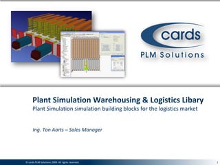 Plant Simulation Warehousing & Logistics Libary
      Plant Simulation simulation building blocks for the logistics market


      Ing. Ton Aarts – Sales Manager




© cards© cards PLM Solutions 2009. All rights reserved.
       PLM Solutions 2009. All rights reserved.                              1
 