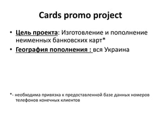Cards promo project
• Цель проекта: Изготовление и пополнение
неименных банковских карт*
• География пополнения : вся Украина
*- необходима привязка к предоставленной базе данных номеров
телефонов конечных клиентов
 