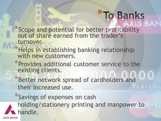 *
*Scope and potential for better profitability

out of share earned from the trader’s
turnover.
*Helps in establishing banking relationship
with new customers.
*Provides additional customer service to the
existing clients.

*Better network spread of cardholders and
their increased use.

*Savings of expenses on cash

holding/stationery printing and manpower to
handle.

 