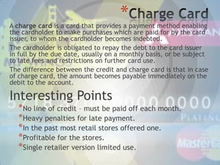 *

A charge card is a card that provides a payment method enabling
the cardholder to make purchases which are paid for by the card
issuer, to whom the cardholder becomes indebted.
The cardholder is obligated to repay the debt to the card issuer
in full by the due date, usually on a monthly basis, or be subject
to late fees and restrictions on further card use.
The difference between the credit and charge card is that in case
of charge card, the amount becomes payable immediately on the
debit to the account.

Interesting Points

*No line of credit – must be paid off each month.
*Heavy penalties for late payment.
*In the past most retail stores offered one.
*Profitable for the stores.
*Single retailer version limited use.

 