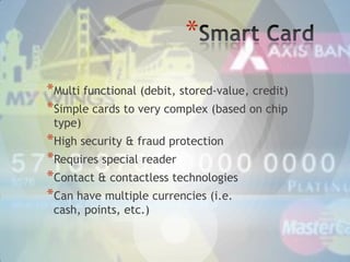 *
*Multi functional (debit, stored-value, credit)
*Simple cards to very complex (based on chip
type)

*High security & fraud protection
*Requires special reader
*Contact & contactless technologies
*Can have multiple currencies (i.e.
cash, points, etc.)

 