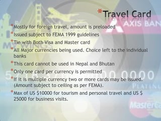 *
* Mostly for foreign travel, amount is preloaded
* Issued subject to FEMA 1999 guidelines
* Tie with Both Visa and Master card
* All Major currencies being used. Choice left to the individual
banks

* This card cannot be used in Nepal and Bhutan
* Only one card per currency is permitted
* If it is multiple currency two or more cards may be issued.
(Amount subject to ceiling as per FEMA).

* Max of US $10000 for tourism and personal travel and US $
25000 for business visits.

 